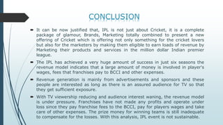  It can be now justified that, IPL is not just about Cricket, it is a complete
package of glamour, Brands, Marketing totally combined to present a new
offering of Cricket which is offering not only something for the cricket lovers
but also for the marketers by making them eligible to earn loads of revenue by
Marketing their products and services in the million dollar Indian premier
league.
 The IPL has achieved a very huge amount of success in just six seasons the
revenue model indicates that a large amount of money is involved in player's
wages, fees that franchises pay to BCCI and other expenses.
 Revenue generation is mainly from advertisements and sponsors and these
people are interested as long as there is an assured audience for TV so that
they get sufficient exposure.
 With TV viewership reducing and audience interest waning, the revenue model
is under pressure. Franchises have not made any profits and operate under
loss since they pay franchise fees to the BCCI, pay for players wages and take
care of other expenses. The prize money for winning teams is still inadequate
to compensate for the losses. With this analysis, IPL event is not sustainable.
 