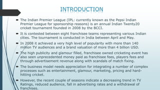  The Indian Premier League (IPL: currently known as the Pepsi Indian
Premier League for sponsorship reasons) is an annual Indian Twenty20
cricket tournament founded in 2008 by the BCCI.
 It is contested between eight franchisee teams representing various Indian
cities. The tournament is conducted in India between April and May.
 In 2008 it achieved a very high level of popularity with more than 140
million TV audiences and a brand valuation of more than 4 billion USD.
 The high publicity and glamour filled, franchisee owned cricketing event has
also seen unprecedented money paid as franchisee fees, players fees and
through advertisement revenue along with scandals of match fixing.
 The business model needs appreciation for integrating a number of complex
processes such as entertainment, glamour, marketing, pricing and hard-
hitting cricket.
 However, the recent couple of seasons indicate a decreasing trend in TV
Ratings, reduced audience, fall in advertising rates and a withdrawal of
franchises.
 