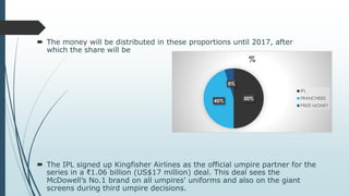  The money will be distributed in these proportions until 2017, after
which the share will be
 The IPL signed up Kingfisher Airlines as the official umpire partner for the
series in a ₹1.06 billion (US$17 million) deal. This deal sees the
McDowell’s No.1 brand on all umpires' uniforms and also on the giant
screens during third umpire decisions.
50%45%
5%
%
IPL
FRANCHISES
PRIZE MONEY
 