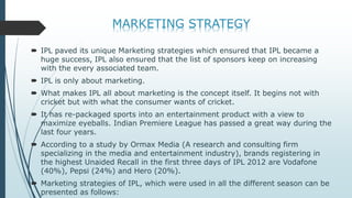  IPL paved its unique Marketing strategies which ensured that IPL became a
huge success, IPL also ensured that the list of sponsors keep on increasing
with the every associated team.
 IPL is only about marketing.
 What makes IPL all about marketing is the concept itself. It begins not with
cricket but with what the consumer wants of cricket.
 It has re-packaged sports into an entertainment product with a view to
maximize eyeballs. Indian Premiere League has passed a great way during the
last four years.
 According to a study by Ormax Media (A research and consulting firm
specializing in the media and entertainment industry), brands registering in
the highest Unaided Recall in the first three days of IPL 2012 are Vodafone
(40%), Pepsi (24%) and Hero (20%).
 Marketing strategies of IPL, which were used in all the different season can be
presented as follows:
 