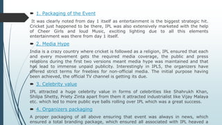  1. Packaging of the Event
It was clearly noted from day 1 itself as entertainment is the biggest strategic hit.
Cricket just happened to be there, IPL was also extensively marketed with the help
of Cheer Girls and loud Music, exciting lighting due to all this elements
entertainment was there from day 1 itself.
 2. Media Hype
India is a crazy country where cricket is followed as a religion, IPL ensured that each
and every movement gets the required media coverage, the public and press
relations during the first two versions meant media hype was maintained and that
has lead to immense unpaid publicity. Interestingly in IPL5, the organizers have
offered strict terms for freebies for non-official media. The initial purpose having
been achieved, the official TV channel is getting its due.
 3. Celebrity value
IPL attracted a huge celebrity value in forms of celebrities like Shahrukh Khan,
Shilpa Shetty, Priety Zinta apart from them it attracted industrialist like Vijay Malaya
etc. which led to more public eye balls rolling over IPL which was a great success.
 4. Organizers packaging
A proper packaging of all above ensuring that event was always in news, which
ensured a total branding package, which ensured all associated with IPL heaved a
 