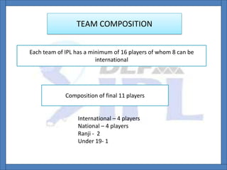 TEAM COMPOSITION
Each team of IPL has a minimum of 16 players of whom 8 can be
international
Composition of final 11 players
International – 4 players
National – 4 players
Ranji - 2
Under 19- 1
 