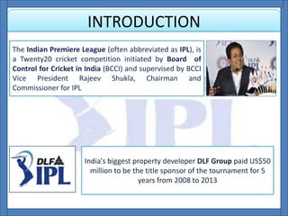 INTRODUCTION
The Indian Premiere League (often abbreviated as IPL), is
a Twenty20 cricket competition initiated by Board of
Control for Cricket in India (BCCI) and supervised by BCCI
Vice President Rajeev Shukla, Chairman and
Commissioner for IPL
India's biggest property developer DLF Group paid US$50
million to be the title sponsor of the tournament for 5
years from 2008 to 2013
 