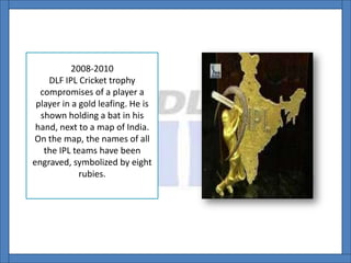 2008-2010
DLF IPL Cricket trophy
compromises of a player a
player in a gold leafing. He is
shown holding a bat in his
hand, next to a map of India.
On the map, the names of all
the IPL teams have been
engraved, symbolized by eight
rubies.
 