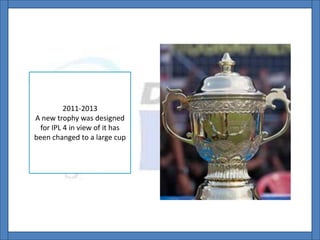 2011-2013
A new trophy was designed
for IPL 4 in view of it has
been changed to a large cup
 