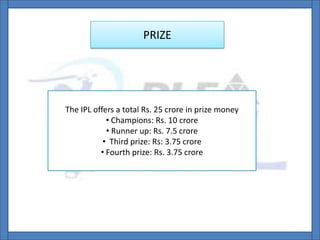 PRIZE
The IPL offers a total Rs. 25 crore in prize money
• Champions: Rs. 10 crore
• Runner up: Rs. 7.5 crore
• Third prize: Rs: 3.75 crore
• Fourth prize: Rs. 3.75 crore
 