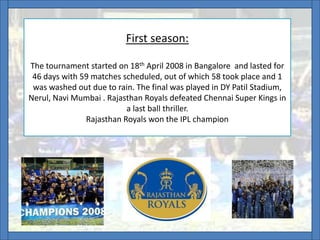 First season:
The tournament started on 18th April 2008 in Bangalore and lasted for
46 days with 59 matches scheduled, out of which 58 took place and 1
was washed out due to rain. The final was played in DY Patil Stadium,
Nerul, Navi Mumbai . Rajasthan Royals defeated Chennai Super Kings in
a last ball thriller.
Rajasthan Royals won the IPL champion
 