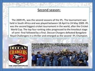Second season:
The 2009 IPL, was the second seasons of the IPL. The tournament was
held in South Africa and was played between 18 April to 24 May 2009. IPL
was the second biggest cricket tournament in the world, after the Cricket
World Cup. The top four ranking sides progressed to the knockout stage
of semi- final followed by a final. Deccan Chargers defeated Bangalore
Royal Challengers in a thriller and emerged as the second IPL Champion.
 