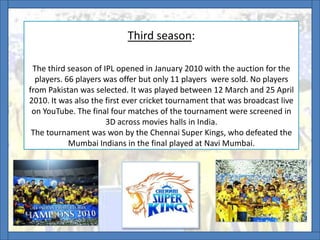 Third season:
The third season of IPL opened in January 2010 with the auction for the
players. 66 players was offer but only 11 players were sold. No players
from Pakistan was selected. It was played between 12 March and 25 April
2010. It was also the first ever cricket tournament that was broadcast live
on YouTube. The final four matches of the tournament were screened in
3D across movies halls in India.
The tournament was won by the Chennai Super Kings, who defeated the
Mumbai Indians in the final played at Navi Mumbai.
.
 