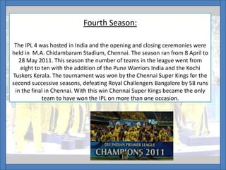 Fourth Season:
The IPL 4 was hosted in India and the opening and closing ceremonies were
held in M.A. Chidambaram Stadium, Chennai. The season ran from 8 April to
28 May 2011. This season the number of teams in the league went from
eight to ten with the addition of the Pune Warriors India and the Kochi
Tuskers Kerala. The tournament was won by the Chennai Super Kings for the
second successive seasons, defeating Royal Challengers Bangalore by 58 runs
in the final in Chennai. With this win Chennai Super Kings became the only
team to have won the IPL on more than one occasion.
 