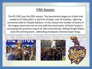 Fifth Season:
The IPL 2012 was the fifth season. The tournament began on 4 April and
ended on 27 May 2012. it went for 53 days and 74 matches. Opening
ceremony held on Chepak Stadium. In this season the number of teams in
the league went from ten to nine with the termination of Kochi Tuskers (
not paying the premium mount of 156 crores) Kerala. Kolkata Knight Riders
were the winning team , defending champions Chennai Super Kings.
 