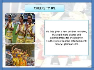 CHEERS TO IPL
IPL has given a new outlook to cricket,
making it more diverse and
entertainment for cricket lover.
It is the sum of sports+ entertainment+
money+ glamour = IPL
 