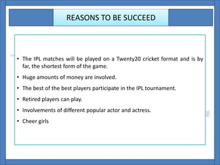 REASONS TO BE SUCCEED
• The IPL matches will be played on a Twenty20 cricket format and is by
far, the shortest form of the game.
• Huge amounts of money are involved.
• The best of the best players participate in the IPL tournament.
• Retired players can play.
• Involvements of different popular actor and actress.
• Cheer girls
 