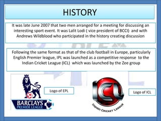 HISTORY
It was late June 2007 that two men arranged for a meeting for discussing an
interesting sport event. It was Lalit Lodi ( vice president of BCCI) and with
Andrews Wildblood who participated in the history creating discussion
Following the same format as that of the club football in Europe, particularly
English Premier league, IPL was launched as a competitive response to the
Indian Cricket League (ICL) which was launched by the Zee group
Logo of EPL Logo of ICL
 