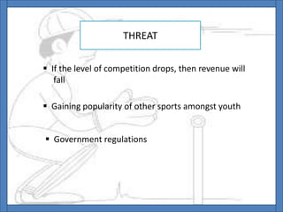 THREAT
 If the level of competition drops, then revenue will
fall
 Gaining popularity of other sports amongst youth
 Government regulations
 