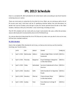 IPL 2013 Schedule
Here is a complete IPL 2013 schedule for all cricket lovers who are waiting to see their favorite
cricketing heroes in action.

There are nine teams in contention for the title this time. (Wait, we are coming up with a list of
IPL teams soon too!). And there will be 72 qualifying matches before the two eliminators to
decide the top two finalists who will get to play the action-packed Grand Finale at the Eden
Gardens, Kolkata on May 26, 2013 after a two month long cricketing carnival.

The IPL T20 schedule will not clash with any major tournaments this year, unlike the previous
season which placed it inconveniently close to the T20 World Cup.

So, just go ahead and download this list of IPL fixtures to make sure you don’t miss out on any
of these star-studded matches!

IPL 2013 Schedule

Here is the complete IPL6 schedule for all of you, so that you do not miss out the matches
involving your favorite teams.

           DATE           DAY           VENUE         TEAMS                          TIME(IST)

     1.    April 3, 2013 Wednesday Kolkata            Kolkata Knight Riders Vs.Delhi 2000 hrs
                                                      Daredevils

     2.    April 4, 2013 Thursday       Bangalore     Royal Challengers Bangalore    2000 hrs
                                                      Vs.Mumbai Indians

     3.    April 5, 2013 Friday         Hyderabad     Sunrisers Hyderabad Vs.Pune 2000 hrs
                                                      Warriors

     4.    April 6, 2013 Saturday       Delhi         Delhi Daredevils Vs.Rajasthan 1600 hrs
                                                      Royals

     5.    April 6, 2013 Saturday       Chennai       Chennai Super Kings            2000 hrs
                                                      Vs.Mumbai Indians

     6.    April 7, 2013 Sunday         Pune          Pune Warriors Vs.Kings XI      1600 hrs
                                                      Punjab
 