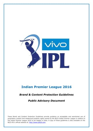Indian Premier League 2016
Brand & Content Protection Guidelines
Public Advisory Document
These Brand and Content Protection Guidelines provide guidance on acceptable and sanctioned use of
proprietary content and intellectual property rights owned by the BCCI-Indian Premier League in relation to
the Indian Premier League 2016 to be staged in India. A copy of these guidelines is also available on the
BCCI-IPL’s official website at: http://www.iplt20.com.
 