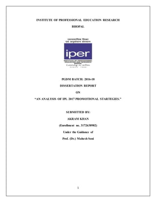 1
INSTITUTE OF PROFESSIONAL EDUCATION RESEARCH
BHOPAL
PGDM BATCH: 2016-18
DISSERTATION REPORT
ON
“AN ANALYSIS OF IPL 2017 PROMOTIONAL STARTEGIES.”
SUBMITTED BY:
AKRAM KHAN
(Enrollment no. 3172638982)
Under the Guidance of
Prof. (Dr.) Mahesh Soni
 
