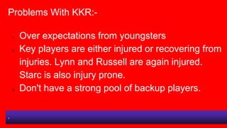 Problems With KKR:-
1. Over expectations from youngsters
2. Key players are either injured or recovering from
injuries. Ly...