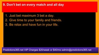 9. Don't bet on every match and all day
1. Just bet maximum 3 bet a day.
2. Give time to your family and friends.
3. Be re...