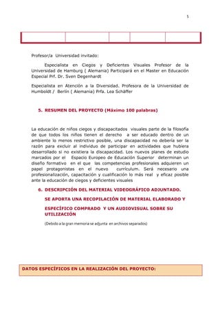 5




   Profesor/a Universidad invitado:

         Especialista en Ciegos y Deficientes Visuales Profesor de la
   Universidad de Hamburg ( Alemania) Participará en el Master en Educación
   Especial Prf. Dr. Sven Degenhardt

   Especialista en Atención a la Diversidad. Profesora de la Universidad de
   Humboldt / Berlín ( Alemania) Prfa. Lea Schäffer



      5. RESUMEN DEL PROYECTO (Máximo 100 palabras)



   La educación de niños ciegos y discapacitados visuales parte de la filosofía
   de que todos los niños tienen el derecho a ser educado dentro de un
   ambiente lo menos restrictivo posible, una discapacidad no debería ser la
   razón para excluir al individuo de participar en actividades que hubiera
   desarrollado si no existiera la discapacidad. Los nuevos planes de estudio
   marcados por el Espacio Europeo de Educación Superior determinan un
   diseño formativo en el que las competencias profesionales adquieren un
   papel protagonistas en el nuevo            currículum. Será necesario una
   profesionalización, capacitación y cualificación lo más real y eficaz posible
   ante la educación de ciegos y deficientes visuales

      6. DESCRIPCIÓN DEL MATERIAL VIDEOGRÁFICO ADJUNTADO.

         SE APORTA UNA RECOPILACIÓN DE MATERIAL ELABORADO Y

         ESPECÍFICO COMPRADO Y UN AUDIOVISUAL SOBRE SU
         UTILIZACIÓN

         (Debido a la gran memoria se adjunta en archivos separados)




DATOS ESPECÍFICOS EN LA REALIZACIÓN DEL PROYECTO:
 