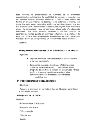 9



Este Proyecto ha proporcionado al alumnado de las diferentes
especialidades participantes, la posibilidad de conocer y contactar con
los recursos básicos humanos existentes - tanto a nivel interno del
Centro en el que impartan la docencia como externos al mismo,- así
como los poder crear materiales didácticos para los mismos. Una vez
que el alumnado ha conocido las características propias de la minusvalía
visual ha completado        sus conocimientos elaborando y/o adaptando
materiales      que estas personas necesiten y con ello facilitara su
aprendizaje. Hemos puesto al alumnado estudiante la posibilidad de
estar en contacto con profesionales especialistas en ese campo que
faciliten a través de su experiencia un conocimiento de sus prácticas.

   DISEÑO:



   1º-EQUIPO DE PROFESORES DE LA UNIVERSIDAD DE HUELVA

   Objetivos:

              •   Impartir formación sobre Discapacidad visual según el
                  programa establecido

              •   Conocer los recursos educativos y tiflotecnológicos
                  utilizados en la especialidad  Se ha elaborado un
                  programa de prácticas a realizar en: Universidad / ONCE
                  según el programa establecido adaptado a las
                  competencias de las diferentes especialidades
                         participantes

2º- PROFESIONALES DE COLABORACIÓN

   Objetivos:

   -Asesorar al alumnado en su visita al Aula de Educación para Ciegos
   y Deficientes Visuales

3º- EQUIPO DE LA ONCE:

Objetivos

   - Informar sobre Prácticas en:

   -Recursos educativos

   -Tiflotecnología

   -Voluntariado

   -Braille
 