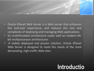 Introductio
• Oracle iPlanet Web Server is a Web server that enhances
the end-user experience, and reduces the cost and
complexity of deploying and managing Web applications.
• Its multithreaded architecture scales well on modern 64-
bit multiprocessor architectures
• A widely deployed and proven solution, Oracle iPlanet
Web Server is designed to meet the needs of the most
demanding, high-traffic Web sites.
 
