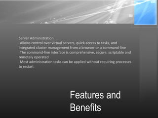 Features and
Benefits
Server Administration
· Allows control over virtual servers, quick access to tasks, and
integrated cluster management from a browser or a command-line
· The command-line interface is comprehensive, secure, scriptable and
remotely operated
· Most administration tasks can be applied without requiring processes
to restart
 
