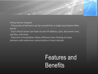 Features and
Benefits
Virtual Server Support
· Thousands of domains can be served from a single Java System Web
Server
· Each virtual server can have its own IP address, port, document root,
log files, and more
· Extensive virtualization allows efficient mass-hosting of many
domains with extensive customization of each domain
 