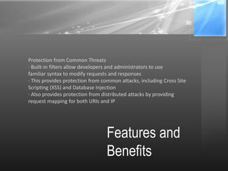 Features and
Benefits
Protection from Common Threats
· Built-in filters allow developers and administrators to use
familiar syntax to modify requests and responses
· This provides protection from common attacks, including Cross Site
Scripting (XSS) and Database Injection
· Also provides protection from distributed attacks by providing
request mapping for both URIs and IP
 