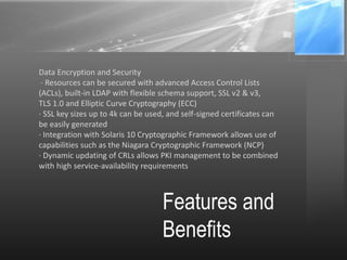 Features and
Benefits
Data Encryption and Security
· Resources can be secured with advanced Access Control Lists
(ACLs), built-in LDAP with flexible schema support, SSL v2 & v3,
TLS 1.0 and Elliptic Curve Cryptography (ECC)
· SSL key sizes up to 4k can be used, and self-signed certificates can
be easily generated
· Integration with Solaris 10 Cryptographic Framework allows use of
capabilities such as the Niagara Cryptographic Framework (NCP)
· Dynamic updating of CRLs allows PKI management to be combined
with high service-availability requirements
 
