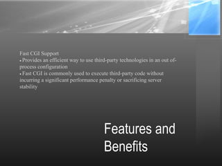 Features and
Benefits
Fast CGI Support
Provides an efficient way to use third-party technologies in an out of-
process configuration
Fast CGI is commonly used to execute third-party code without
incurring a significant performance penalty or sacrificing server
stability
 