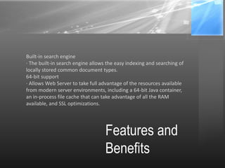 Features and
Benefits
Built-in search engine
· The built-in search engine allows the easy indexing and searching of
locally stored common document types.
64-bit support
· Allows Web Server to take full advantage of the resources available
from modern server environments, including a 64-bit Java container,
an in-process file cache that can take advantage of all the RAM
available, and SSL optimizations.
 