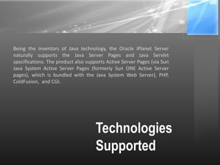 Technologies
Supported
Being the inventors of Java technology, the Oracle iPlanet Server
naturally supports the Java Server Pages and Java Servlet
specifications. The product also supports Active Server Pages (via Sun
Java System Active Server Pages (formerly Sun ONE Active Server
pages), which is bundled with the Java System Web Server), PHP,
ColdFusion, and CGI.
 