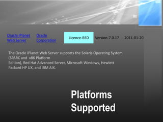 Platforms
Supported
The Oracle iPlanet Web Server supports the Solaris Operating System
(SPARC and x86 Platform
Edition), Red Hat Advanced Server, Microsoft Windows, Hewlett
Packard HP UX, and IBM AIX.
Oracle iPlanet
Web Server
Oracle
Corporation
Licence-BSD Version-7.0.17 2011-01-20
 