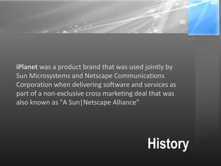 History
iPlanet was a product brand that was used jointly by
Sun Microsystems and Netscape Communications
Corporation when delivering software and services as
part of a non-exclusive cross marketing deal that was
also known as "A Sun|Netscape Alliance"
 