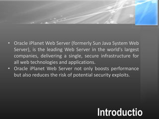 Introductio
• Oracle iPlanet Web Server (formerly Sun Java System Web
Server), is the leading Web Server in the world's largest
companies, delivering a single, secure infrastructure for
all web technologies and applications.
• Oracle iPlanet Web Server not only boosts performance
but also reduces the risk of potential security exploits.
 