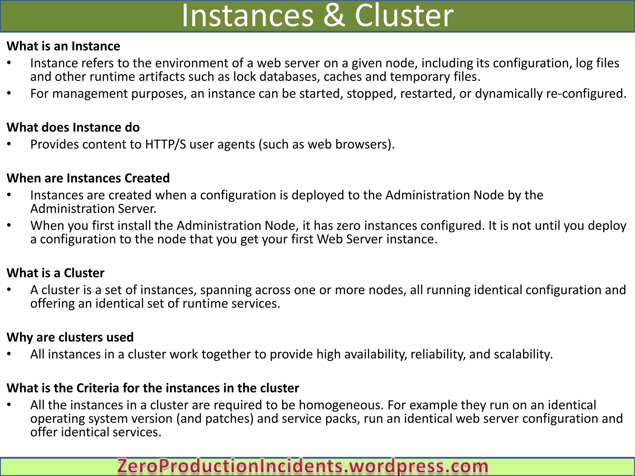 Instances & Cluster
What is an Instance
• Instance refers to the environment of a web server on a given node, including its configuration, log files
   and other runtime artifacts such as lock databases, caches and temporary files.
• For management purposes, an instance can be started, stopped, restarted, or dynamically re-configured.

What does Instance do
• Provides content to HTTP/S user agents (such as web browsers).

When are Instances Created
• Instances are created when a configuration is deployed to the Administration Node by the
  Administration Server.
• When you first install the Administration Node, it has zero instances configured. It is not until you deploy
  a configuration to the node that you get your first Web Server instance.

What is a Cluster
• A cluster is a set of instances, spanning across one or more nodes, all running identical configuration and
   offering an identical set of runtime services.

Why are clusters used
• All instances in a cluster work together to provide high availability, reliability, and scalability.

What is the Criteria for the instances in the cluster
• All the instances in a cluster are required to be homogeneous. For example they run on an identical
   operating system version (and patches) and service packs, run an identical web server configuration and
   offer identical services.
 