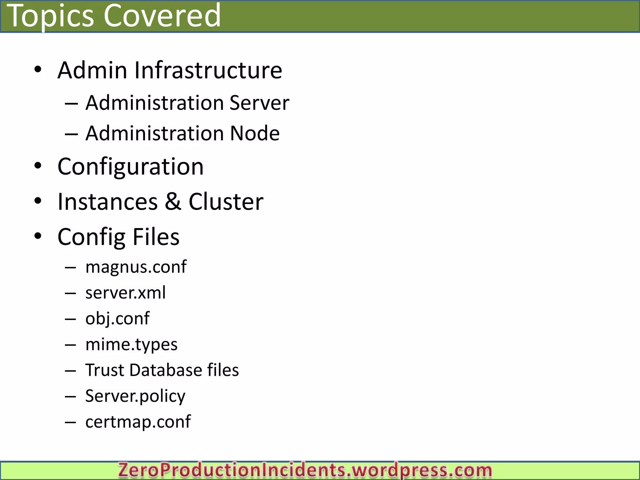 Topics Covered
 • Admin Infrastructure
   – Administration Server
   – Administration Node
 • Configuration
 • Instances & Cluster
 • Config Files
   –   magnus.conf
   –   server.xml
   –   obj.conf
   –   mime.types
   –   Trust Database files
   –   Server.policy
   –   certmap.conf
 