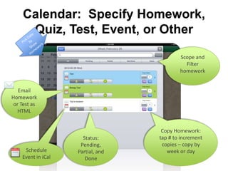 Calendar: Specify Homework,
     Quiz, Test, Event, or Other

                                           Scope and
                                             Filter
                                           homework


   Email
Homework
 or Test as
   HTML


                                    Copy Homework:
                      Status:      tap # to increment
                     Pending,       copies – copy by
     Schedule       Partial, and      week or day
    Event in iCal      Done
 