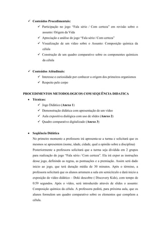  Conteúdos Procedimentais:
         Participação no jogo “Fala sério ⁄ Com certeza” em revisão sobre o
               assunto: Origem da Vida
         Apreciação e análise do jogo “Fala sério ⁄ Com certeza”
         Visualização de um vídeo sobre o Assunto: Composição química da
               célula
         Construção de um quadro comparativo sobre os componentes químicos
               da célula


   Conteúdos Atitudinais:
         Interesse e curiosidade por conhecer a origem dos primeiros organismos
         Respeito pelo corpo


PROCEDIMENTOS METODOLOGICOS COM SEQUÊNCIA DIDATICA
     Técnicas:
         Jogo Didático (Anexo 1)
         Demonstração didática com apresentação de um vídeo
         Aula expositiva dialógica com uso de slides (Anexo 2)
         Quadro comparativo digitalizado (Anexo 3)


     Seqüência Didática
     No primeiro momento a professora irá apresenta-se a turma e solicitará que os
     mesmos se apresentem (nome, idade, cidade, qual a opinião sobre a disciplina)
     Posteriormente a professora solicitará que a turma seja dividida em 2 grupos
     para realização do jogo “Fala sério ⁄ Com certeza”. Ela irá expor as instruções
     desse jogo, definindo as regras, as pontuações e a premiação. Assim será dado
     inicio ao jogo, que terá duração média de 30 minutos. Após o término, a
     professora solicitará que os alunos arrumem a sala em semicírculo e dará inicio a
     exposição do vídeo didático – Doki descobre ( Discovery Kids), com tempo de
     0:59 segundos. Após o vídeo, será introduzido através de slides o assunto:
     Composição química da célula. A professora pedirá, para próxima aula, que os
     alunos formulem um quadro comparativo sobre os elementos que compõem a
     célula.
 
