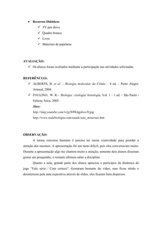Recursos Didáticos
            TV pen drive
            Quadro branco
            Livro
            Materiais de papelaria




AVALIAÇÃO:
    Os alunos foram avaliados mediante a participação nas atividades solicitadas.


REFERÊNCIAS:
    ALBERTS, B. et al. – Biologia molecular da Célula – 4 ed. – Porto Alegre:
       Artmed, 2004.
    PAULINO, W. R.- Biologia: citologia/ histologia, Vol. 1 – 1 ed. – São Paulo -
       Editora Ática, 2005.
       Sites:
       http://img.youtube.com/vi/g26Wk4gpkws/0.jpg
       http://www.todabiologia.com/saude/sais_minerais.htm




OBSERVAÇÃO:
       A turma conversa bastante é preciso ter muita criatividade para prender a
atenção dos mesmos. A apresentação foi um tanto difícil, pois eles conversavam muito.
Durante a apresentação algo me chamou muito a atenção, somente dois alunos disseram
gostar um pouquinho, o restante afirmou odiar a disciplina.
       Quanto a aula, grande parte dos alunos apreciou e participou da dinâmica do
jogo “Fala sério ⁄ Com certeza”. Gostaram bastante do vídeo, mas ficou nítido o
desinteresse pela aula expositiva através de slides, eles ficaram bem dispersos.
 