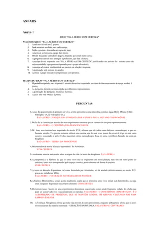 ANEXOS


Anexo 1
                                          JOGO “FALA SÉRIO ⁄ COM CERTEZA”

PASSOS DO JOGO “FALA SÉRIO ⁄ COM CERTEZA”
    1. A sala será divida em 2 grupos;
    2. Será nomeado um líder para cada equipe;
    3. Serão expostas e discutidas as regras do jogo;
    4. Através de sorteio uma equipe dará início;
    5. O líder da equipe sorteada irá pegar a pergunta que estará numa caixa;
    6. A pergunta sorteada será entregue a professora, que fará a leitura;
    7. A equipe deverá responder com “FALA SÉRIO ou COM CERTEZA” justificando-a no período de 1 minuto (caso não
        seja respondida, a pergunta será passada para o grupo adversário);
    8. A equipe adversária também dará seu parecer em relação à resposta;
    9. A pontuação será anotada no quadro;
    10. Ao final o grupo vencedor será premiado com pirulitos.


REGRAS DO JOGO “FALA SÉRIO ⁄ COM CERTEZA”
   1. O período estipulado para resposta (1 minuto) deverá ser respeitado, em caso do descumprimento a equipe perderá 1
       ponto;
   2. As perguntas deverão ser respondidas por diferentes representantes;
   3. A pontuação das perguntas estará nas mesmas;
   4. A cada erro será retirado 1 ponto;



                                                             PERGUNTAS


        1. Antes do aparecimento do primeiro ser vivo, a terra apresentava uma atmosfera contendo água (H2O); Metano (CH4);
              Nitrogênio (N2) e Hidrogênio (H2).
                FALA SÉRIO – POR QUE ERA COMPOSTA POR VAPOR D ÁGUA, METANO E HIDROGÊNIO

        2. Miller foi o cientista que através dos seus experimentos mostrou que os vermes não surgiam espontaneamente.
                FALA SÉRIO – O CIENTISTA ERA FRANCESCO REDI

        3. Dr. Jean, um cientista bem respeitado do século XVII, afirmou que ele sabia como fabricar camundongos, e que era
              bastante simples. Era preciso somente colocar uma camisa suja de suor e um pouco de germe de trigo em um canto
              escuro e sossegado, e após 21 dias nasceriam vários camundongos. Essa era uma experiência baseado na teoria da
              biogênese.
                 FALA SÉRIO – TEORIA DA ABIOGÊNESE

        4. O formulador da teoria “Geração espontânea” foi Aristóteles.
                COM CERTEZA

        5. Atualmente a teoria mais aceita sobre a origem da vida é a teoria da abiogênese. FALA SÉRIO -

        6. A panspermia é a hipótese de que os seres vivos não se originaram em nosso planeta, mas sim em outro ponto do
             universo, tendo sido transportados pelo espaço cósmico, possivelmente sob forma de esporos.
             COM CERTEZA

        7. A teoria da Geração Espontânea, tal como formulada por Aristóteles, só foi anulada definitivamente no século XIX,
              graças ao trabalho de Miller.
              FALA SÉRIO – FOI GRAÇAS AO TRABALHO DE PASTEUR.

        8. A hipótese Heterotrófica, a mais aceita atualmente, supõe que os primeiros seres vivos teriam sido heterótrofos, ou seja,
              eram incapazes de produzir seu próprio alimento. COM CERTEZA

        9. O cientista russo Oparin em seus experimentos denominou coacervados como sendo fragmento isolado de células que
              pode ser conservado vivo e ocasionalmente se reproduz. FALA SÉRIO – O CONCEITO DE COACERVADO – É O
              AGLOMERADO DE PROTEÍNAS, QUE SE MANTÊM JUNTOS, EM GRUPOS, CIRCUNDO POR UMA
              CAMADA LÍQUIDA

        10. A Teoria da Abiogênese afirma que toda vida provem de outra preexistente, enquanto a Biogênese afirma que os seres
            vivos nasceram de matéria inanimada – GERAÇÃO ESPONTÂNEA. FALA SÉRIO (O CONTRÁRIO)
 