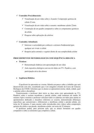  Conteúdos Procedimentais:
            Visualização de um vídeo sobre o Assunto: Composição química da
              célula 22 min.
            Visualização de um vídeo sobre o assunto: membrana celular 22min
            Construção de um quadro comparativo sobre os componentes químicos
              da célula
            Pesquisa sobre aplicações da celulose


    Conteúdos Atitudinais:
            Interesse e curiosidade por conhecer a estrutura fundamental para
              qualquer ser vivem: a célula
            Respeito pelos animais e vegetais diante da sua complexidade celular


PROCEDIMENTOS METODOLOGICOS COM SEQUÊNCIA DIDATICA
    Técnicas:
            Demonstração didática com apresentação de um vídeo
            Aula expositiva dialógica com uso de slides em TV- Pendrive, com
              participação ativa dos alunos


    Seqüência Didática


       O professor ira apresenta-se a turma, falando um pouco sobre o trabalho que será
desenvolvido com eles, ressaltando que é um estagiário oriundo do Curso de Ciências
Biológicas da UNEB. Solicitara que os alunos se apresentem (nome, idade, cidade, qual
a opinião sobre a disciplina).
    Posteriormente o professor dará inicio as duas aulas com apresentação na TV-
Pendrive sobre o assunto membrana e parede celular, onde tomaram em media 30
minutos Após o termino o professor solicitara todos os cadernos em mãos para anotar os
apontamentos dedicados a desenhos referentes ao assunto, demonstrando diferenças
especificas que caracterizam e diferenciam a membrana celular e parede celular, em
torno de 30 minutos. E para encerar serão introduzidos dois vídeos sobre composição
química da célula e sua parede, membrana celular, em torno de 35 minutos.
    O professor pedirá, para próxima aula, que os alunos formulem um quadro
comparativo sobre os elementos que compõem a célula.
 