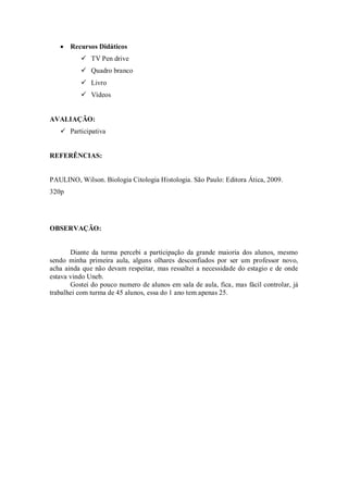  Recursos Didáticos
           TV Pen drive
           Quadro branco
           Livro
           Vídeos


AVALIAÇÃO:
    Participativa


REFERÊNCIAS:


PAULINO, Wilson. Biologia Citologia Histologia. São Paulo: Editora Ática, 2009.
320p




OBSERVAÇÃO:


       Diante da turma percebi a participação da grande maioria dos alunos, mesmo
sendo minha primeira aula, alguns olhares desconfiados por ser um professor novo,
acha ainda que não devam respeitar, mas ressaltei a necessidade do estagio e de onde
estava vindo Uneb.
       Gostei do pouco numero de alunos em sala de aula, fica, mas fácil controlar, já
trabalhei com turma de 45 alunos, essa do 1 ano tem apenas 25.
 