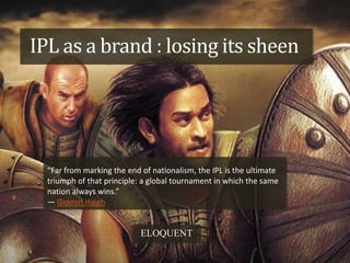 IPL as a brand : losing its sheen




  “Far from marking the end of nationalism, the IPL is the ultimate
  triumph of that principle: a global tournament in which the same
  nation always wins.”
  ― Gideon Haigh


                            ELOQUENT
 