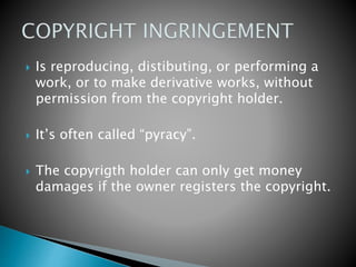  Is reproducing, distibuting, or performing a
work, or to make derivative works, without
permission from the copyright holder.
 It’s often called “pyracy”.
 The copyrigth holder can only get money
damages if the owner registers the copyright.
 