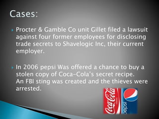  Procter & Gamble Co unit Gillet filed a lawsuit
against four former employees for disclosing
trade secrets to Shavelogic Inc, their current
employer.
 In 2006 pepsi Was offered a chance to buy a
stolen copy of Coca-Cola’s secret recipe.
An FBI sting was created and the thieves were
arrested.
 