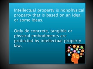 
Intellectual property is nonphysical
property that is based on an idea
or some ideas.
 Only de concrete, tangible or
physical embodiments are
protected by intellectual property
law.
 