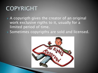  A copyrigth gives the creator of an original
work exclusive rigths to it, usually for a
limited period of time.
 Sometimes copyrigths are sold and licensed.
 